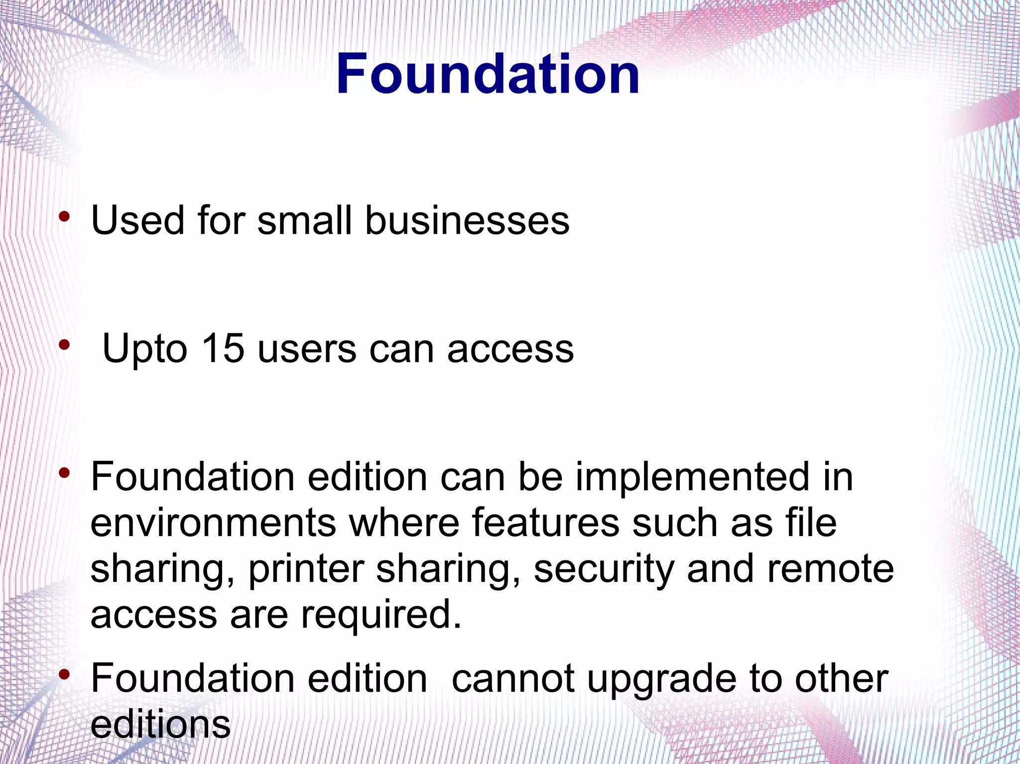 Foundation


Used for small businesses



Upto 15 users can access





Foundation edition can be implemented in
environments where features such as file
sharing, printer sharing, security and remote
access are required.
Foundation edition cannot upgrade to other
editions

 