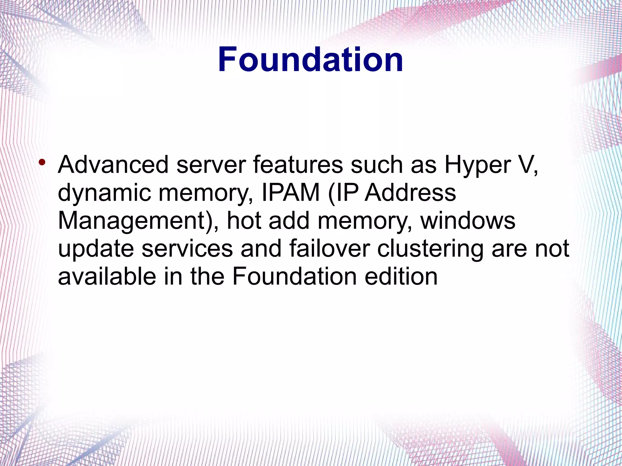 Foundation


Advanced server features such as Hyper V,
dynamic memory, IPAM (IP Address
Management), hot add memory, windows
update services and failover clustering are not
available in the Foundation edition

 