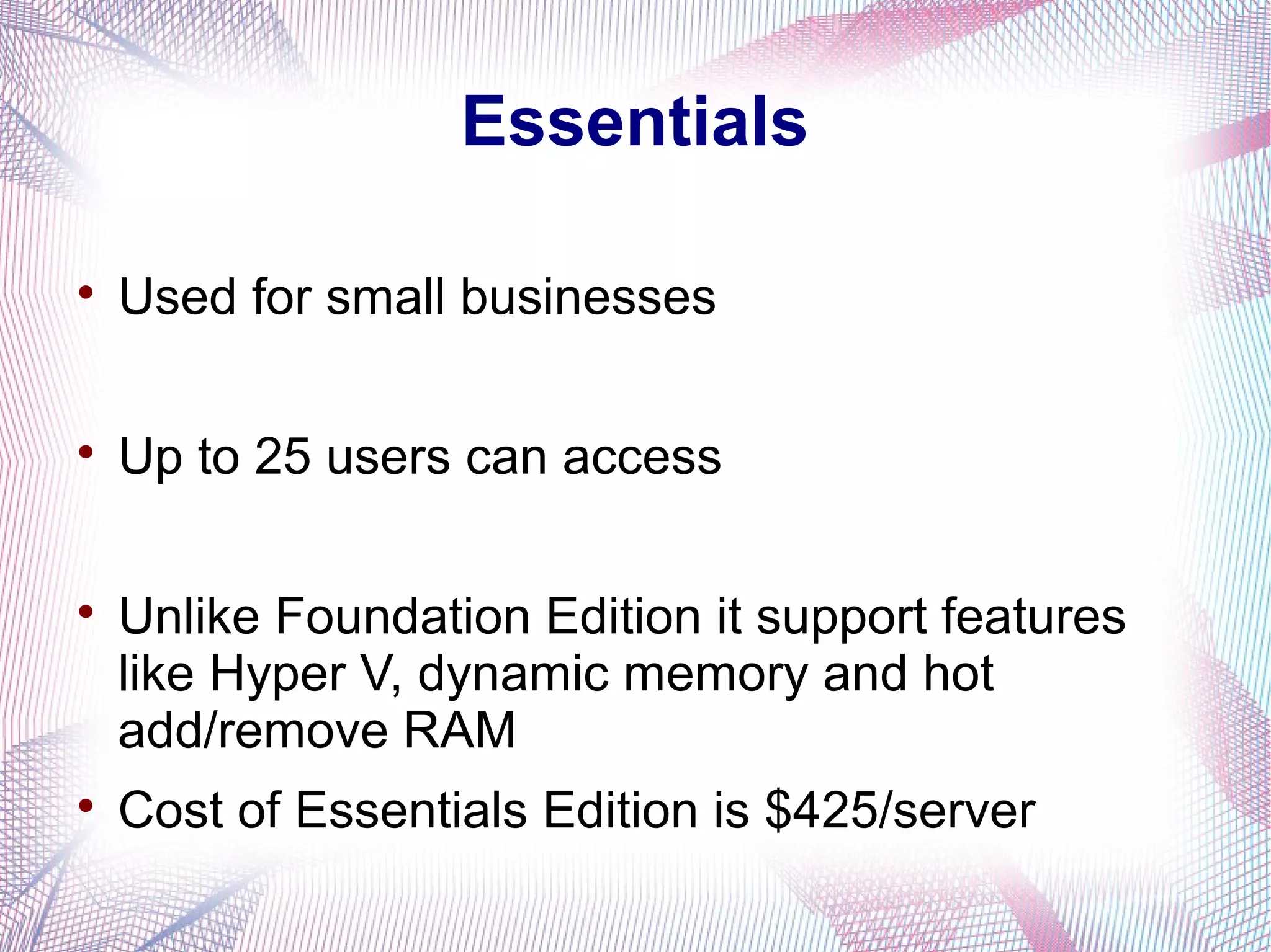 Essentials


Used for small businesses



Up to 25 users can access





Unlike Foundation Edition it support features
like Hyper V, dynamic memory and hot
add/remove RAM
Cost of Essentials Edition is $425/server

 