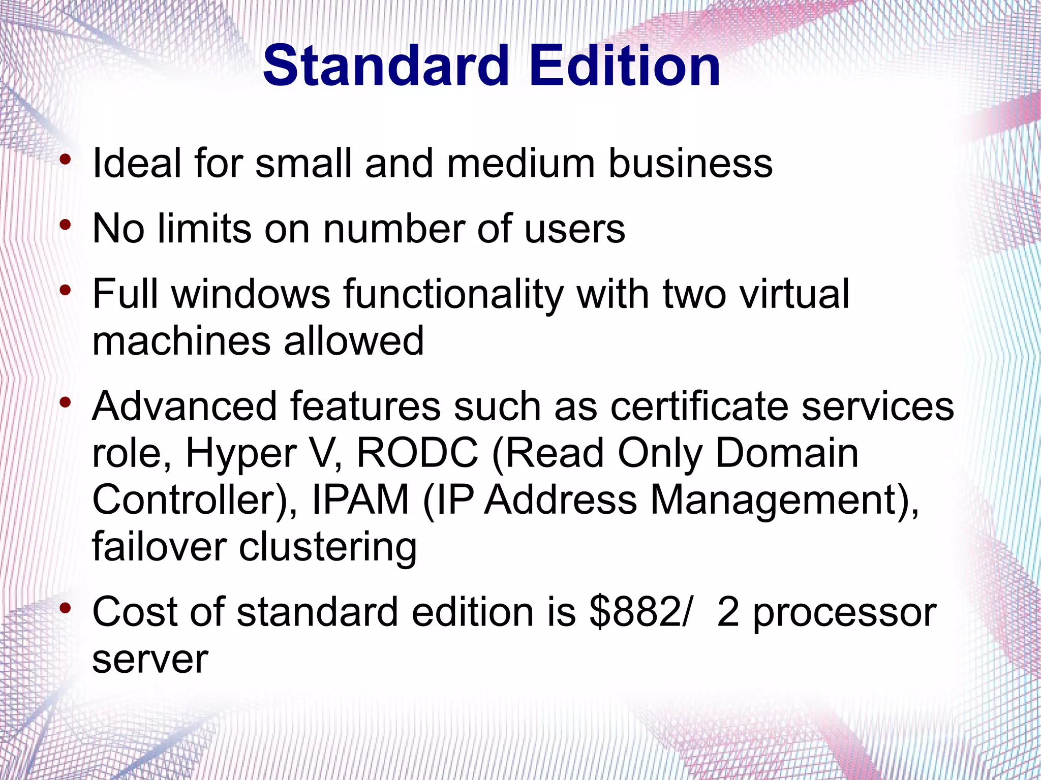 Standard Edition


Ideal for small and medium business



No limits on number of users







Full windows functionality with two virtual
machines allowed
Advanced features such as certificate services
role, Hyper V, RODC (Read Only Domain
Controller), IPAM (IP Address Management),
failover clustering
Cost of standard edition is $882/ 2 processor
server

 
