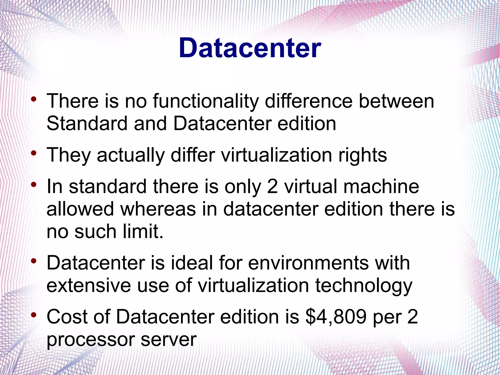 Datacenter









There is no functionality difference between
Standard and Datacenter edition
They actually differ virtualization rights
In standard there is only 2 virtual machine
allowed whereas in datacenter edition there is
no such limit.
Datacenter is ideal for environments with
extensive use of virtualization technology
Cost of Datacenter edition is $4,809 per 2
processor server

 