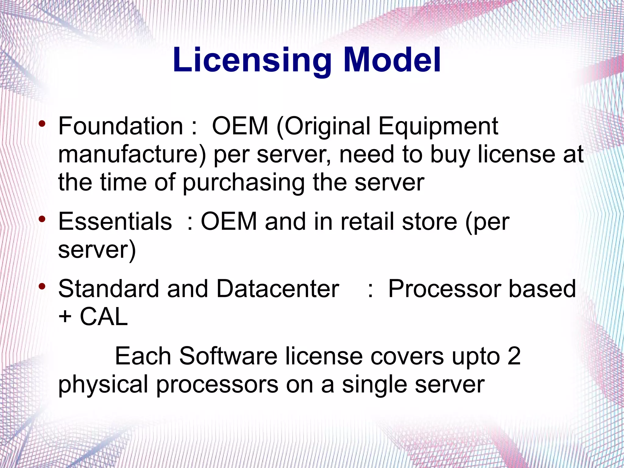 Licensing Model






Foundation : OEM (Original Equipment
manufacture) per server, need to buy license at
the time of purchasing the server
Essentials : OEM and in retail store (per
server)
Standard and Datacenter
+ CAL

: Processor based

Each Software license covers upto 2
physical processors on a single server

 