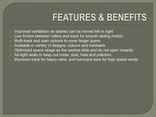  Improved ventilation as sashes can be moved left or right
 Low friction between rollers and track for smooth sliding motion
 Multi-track and sash options to cover larger spans
 Available in variety of designs, colours and hardware
 Optimized space usage as the sashes slide and do not open inwards
 Air-tight seals to keep out noise, dust, heat and pollution.
 Monsoon track for heavy rains, and hurricane bars for high speed winds
 