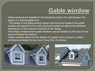  Gable windows are installed in the triangular portion of a wall between the
edges of a sloping gable roof.
 The details of the gable window design and the exact shape of the gable
window will depend on the roof's structural system as well as the aesthetic
implications of the window's inclusion in the design.
 The shape of replacement gable windows can be dictated by the type of roof
which encloses the window.
 Gable windows blend into the design of a gable roof to present a unified
architectural design for any room in any floor of a home.
 