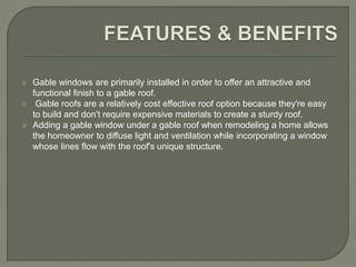  Gable windows are primarily installed in order to offer an attractive and
functional finish to a gable roof.
 Gable roofs are a relatively cost effective roof option because they're easy
to build and don't require expensive materials to create a sturdy roof.
 Adding a gable window under a gable roof when remodeling a home allows
the homeowner to diffuse light and ventilation while incorporating a window
whose lines flow with the roof's unique structure.
 