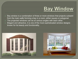  Bay window is a combination of three or more windows that projects outward
from the main walls forming a bay in a room, either square or polygonal.
 The projected windows can be at various angles with each other.
 Elegant and attractive, it is one of the most sophisticated window designs
known for its beauty and functionality.
 