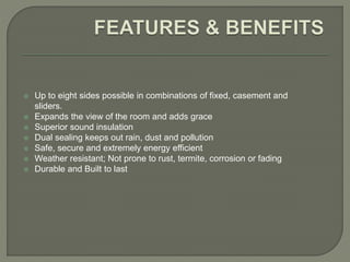 Up to eight sides possible in combinations of fixed, casement and
sliders.
 Expands the view of the room and adds grace
 Superior sound insulation
 Dual sealing keeps out rain, dust and pollution
 Safe, secure and extremely energy efficient
 Weather resistant; Not prone to rust, termite, corrosion or fading
 Durable and Built to last
 