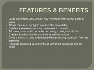  Large panoramic view without any hindrance from corner posts or
joints
 Allows maximum sunlight no matter the time of day
 Creates a sense of space and openness in the room
 Adds elegance to the home by becoming a design focal point
 Creates an attraction from outside as well as indoors
 Gives a sense of unity with nature while providing protection from the
elements
 Prevents dust build up and entry of unwanted pollutants into the
home
 
