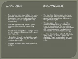 ADVANTAGES DISADVANTAGES
 They provide more natural light in a room
and heat the room with 0 electricity costs.
This makes them a good investment for
the homeowner and also good for the
environment.
 They also increase the house’s value
because of the beautiful aspect they
have.
 The other advantage that a skylight offers
is a modality to observe the outdoor world
from the inside
 . By looking through the skylights, people
can observe the night sky, the stars, the
clouds and lightning.
 The view is limited only by the size of the
skylight.
 The first thing that comes in mind as a
disadvantage is the fact that you cannot
control the amount of heat that enters
through the skylight.
 This can cause the power use of the
house to rise because of the need for
more air conditioning. The same thing
applies for the winter because of the snow
and ice that gather on the skylight you
may need to use more heating energy.
 Another disadvantage is the fact that you
need to get up a ladder to clean the
skylights. This is because they are very
high and there is no other way to reach
them.
 