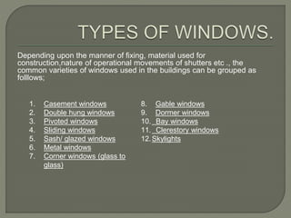 Depending upon the manner of fixing, material used for
construction,nature of operational movements of shutters etc ., the
common varieties of windows used in the buildings can be grouped as
folllows;
1. Casement windows
2. Double hung windows
3. Pivoted windows
4. Sliding windows
5. Sash/ glazed windows
6. Metal windows
7. Corner windows (glass to
glass)
8. Gable windows
9. Dormer windows
10. Bay windows
11. Clerestory windows
12.Skylights
 