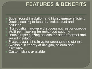  Super sound insulation and highly energy efficient
 Double sealing to keep out noise, dust and
pollution
 High quality hardware that does not rust or corrode
 Multi-point locking for enhanced security
 Double/triple glazing options for better thermal and
sound insulation
 Protects against rain water seepage and storms
 Available in variety of designs, colours and
hardware
 Custom sizing available
 