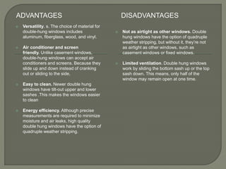 ADVANTAGES DISADVANTAGES
 Versatility. s. The choice of material for
double-hung windows includes
aluminum, fiberglass, wood, and vinyl.
 Air conditioner and screen
friendly. Unlike casement windows,
double-hung windows can accept air
conditioners and screens. Because they
slide up and down instead of cranking
out or sliding to the side,
 Easy to clean. Newer double hung
windows have tilt-out upper and lower
sashes .This makes the windows easier
to clean
 Energy efficiency. Although precise
measurements are required to minimize
moisture and air leaks, high quality
double hung windows have the option of
quadruple weather stripping.
 Not as airtight as other windows. Double
hung windows have the option of quadruple
weather stripping, but without it, they’re not
as airtight as other windows, such as
casement windows or fixed windows.
 Limited ventilation. Double hung windows
work by sliding the bottom sash up or the top
sash down. This means, only half of the
window may remain open at one time.
 