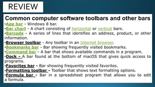 REVIEW
Common computer software toolbars and other bars
•App bar - Windows 8 bar.
•Bar chart - A chart consisting of horizontal or vertical bars.
•Barcode - A series of lines that identifies an address, product, or other
information.
•Browser toolbar - Any toolbar in an Internet browser.
•Bookmarks bar - Bar showing frequently visited bookmarks.
•Command bar - A bar that shows available commands in a program.
•Dock - A bar found at the bottom of macOS that gives quick access to
programs.
•Favorites bar - Bar showing frequently visited favorites.
•Formatting toolbar - Toolbar that shows text formatting options.
•Formula bar - Bar in a spreadsheet program that allows you to edit
a formula.
 
