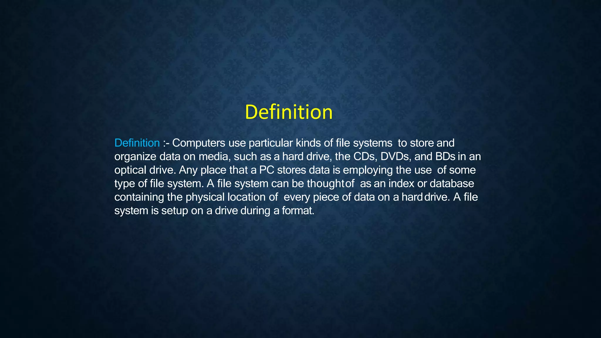 Definition :- Computers use particular kinds of file systems to store and
organize data on media, such as a hard drive, the CDs, DVDs, and BDs in an
optical drive. Any place that a PC stores data is employing the use of some
type of file system. A file system can be thoughtof as an index or database
containing the physical location of every piece of data on a harddrive. A file
system is setup on a drive during a format.
Definition
 