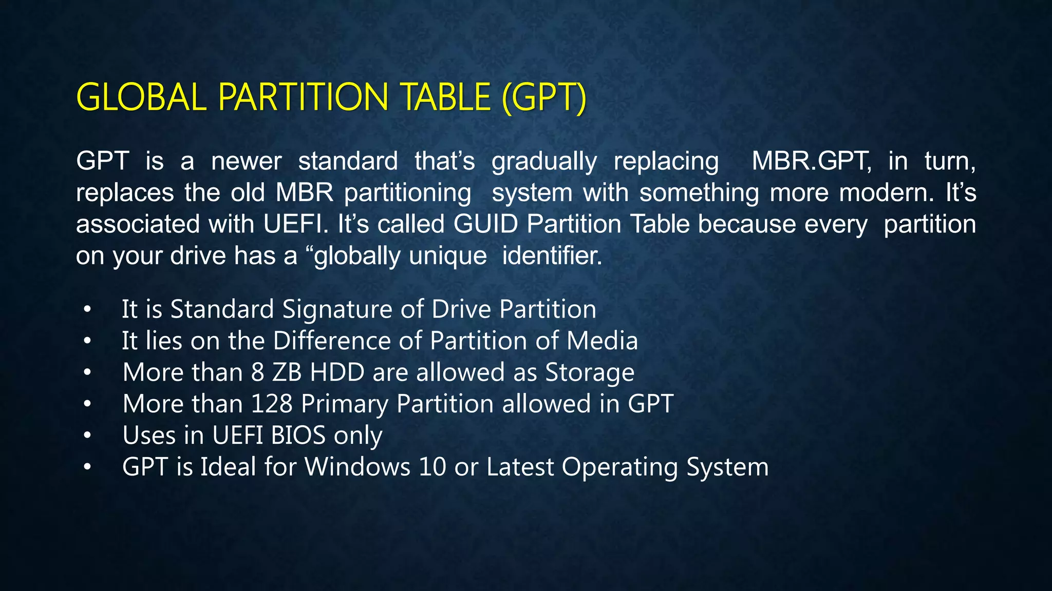 GLOBAL PARTITION TABLE (GPT)
GPT is a newer standard that’s gradually replacing MBR.GPT, in turn,
replaces the old MBR partitioning system with something more modern. It’s
associated with UEFI. It’s called GUID Partition Table because every partition
on your drive has a “globally unique identifier.
• It is Standard Signature of Drive Partition
• It lies on the Difference of Partition of Media
• More than 8 ZB HDD are allowed as Storage
• More than 128 Primary Partition allowed in GPT
• Uses in UEFI BIOS only
• GPT is Ideal for Windows 10 or Latest Operating System
 