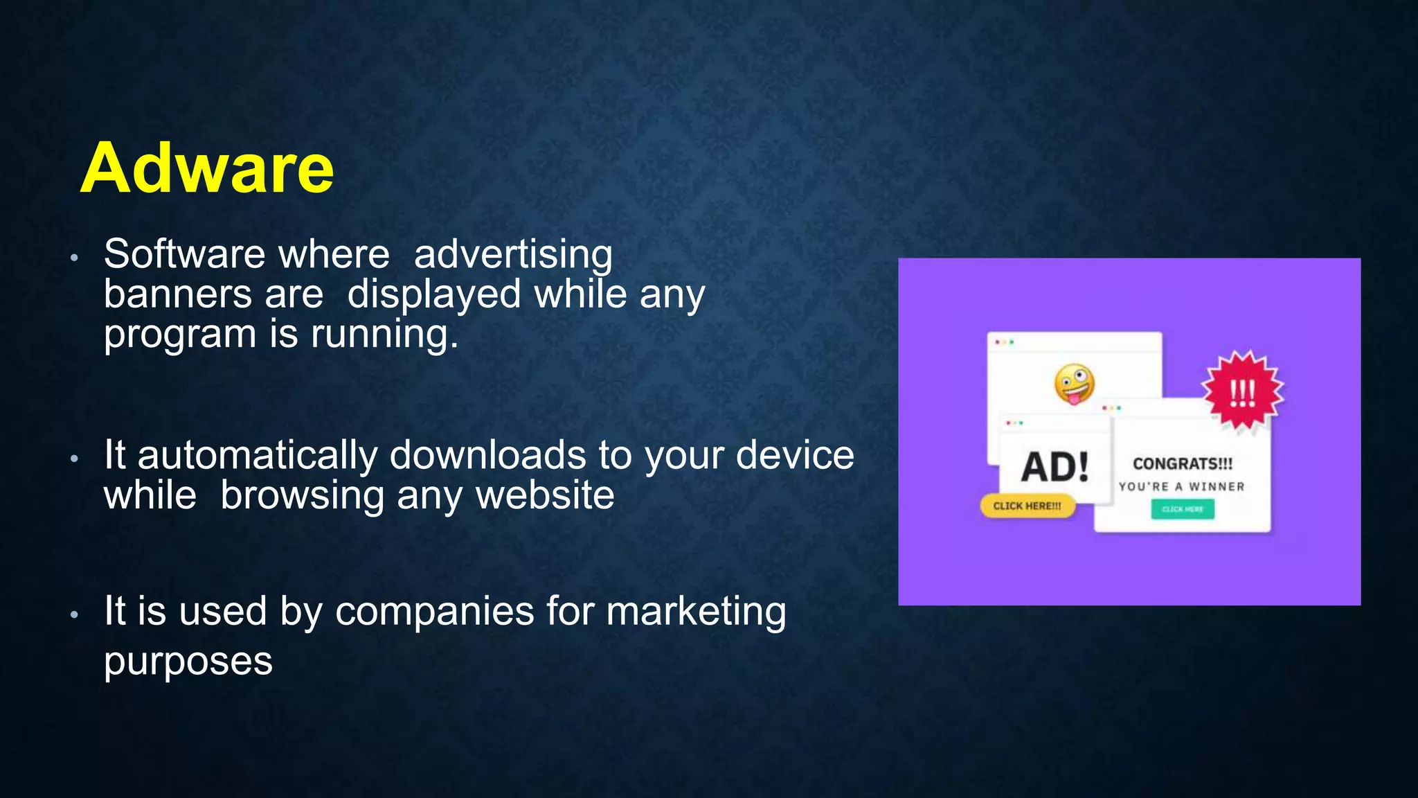 • Software where advertising
banners are displayed while any
program is running.
• It automatically downloads to your device
while browsing any website
• It is used by companies for marketing
purposes
Adware
 