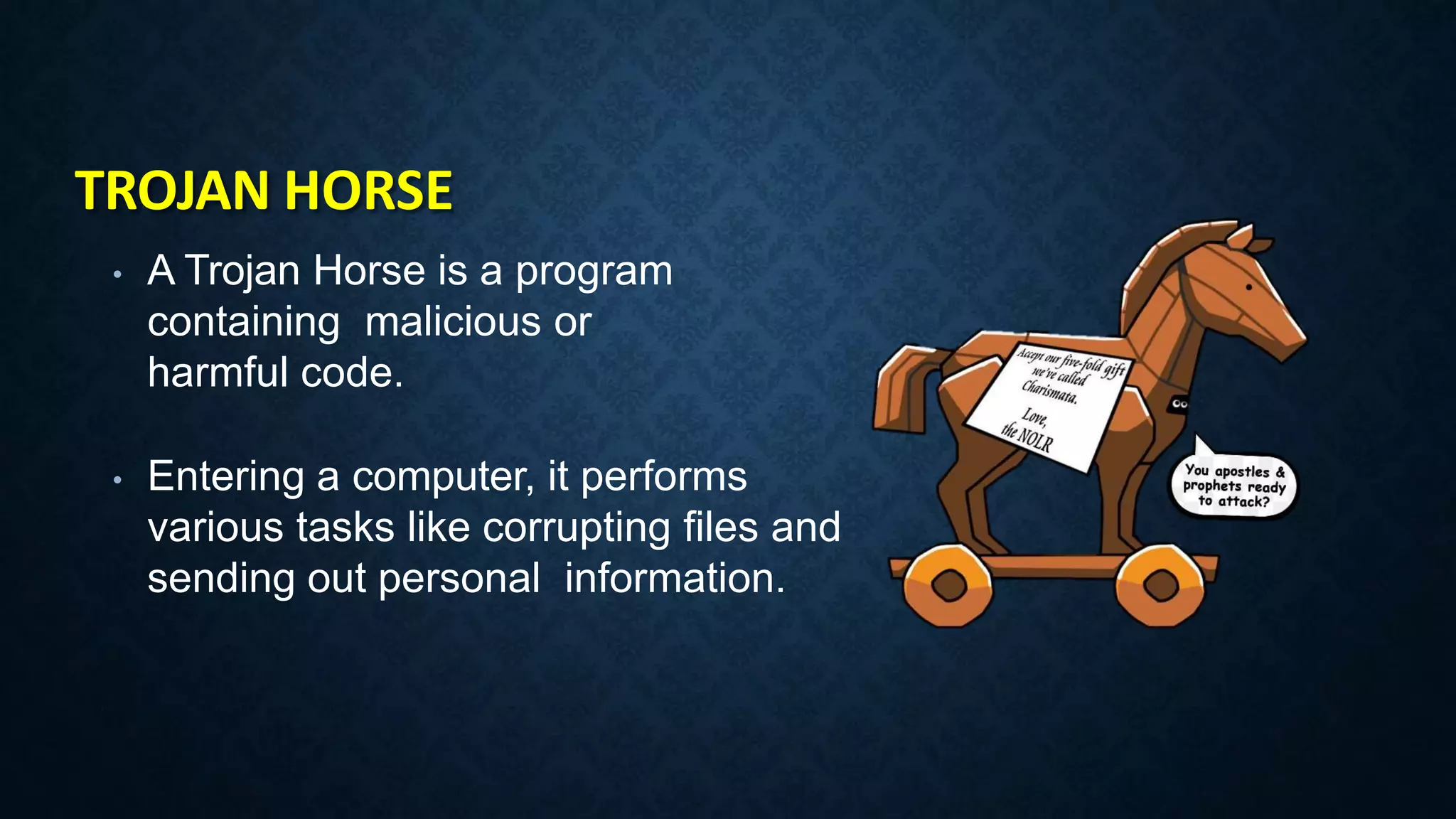 TROJAN HORSE
• A Trojan Horse is a program
containing malicious or
harmful code.
• Entering a computer, it performs
various tasks like corrupting files and
sending out personal information.
 