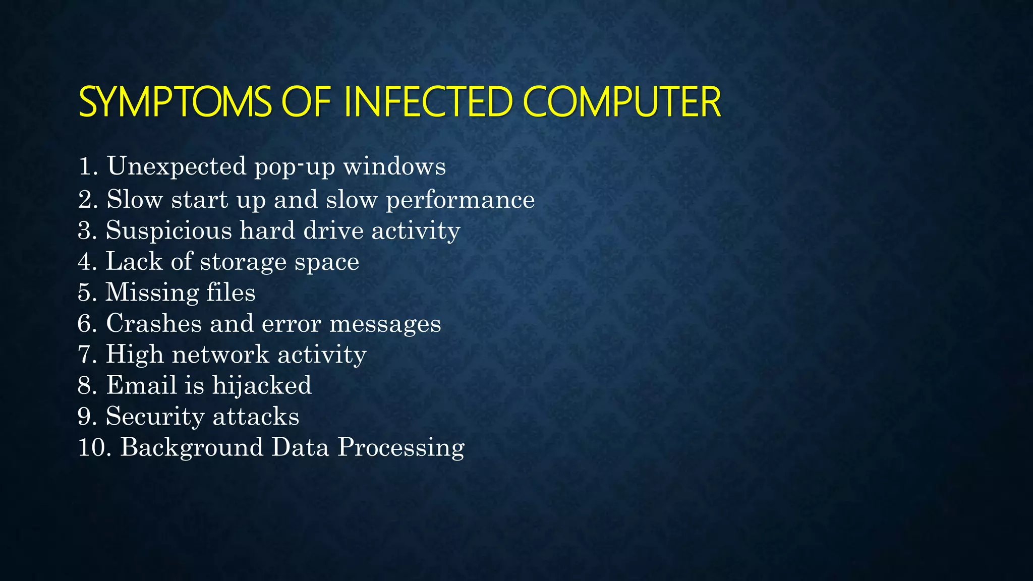 SYMPTOMS OF INFECTED COMPUTER
1. Unexpected pop-up windows
2. Slow start up and slow performance
3. Suspicious hard drive activity
4. Lack of storage space
5. Missing files
6. Crashes and error messages
7. High network activity
8. Email is hijacked
9. Security attacks
10. Background Data Processing
 
