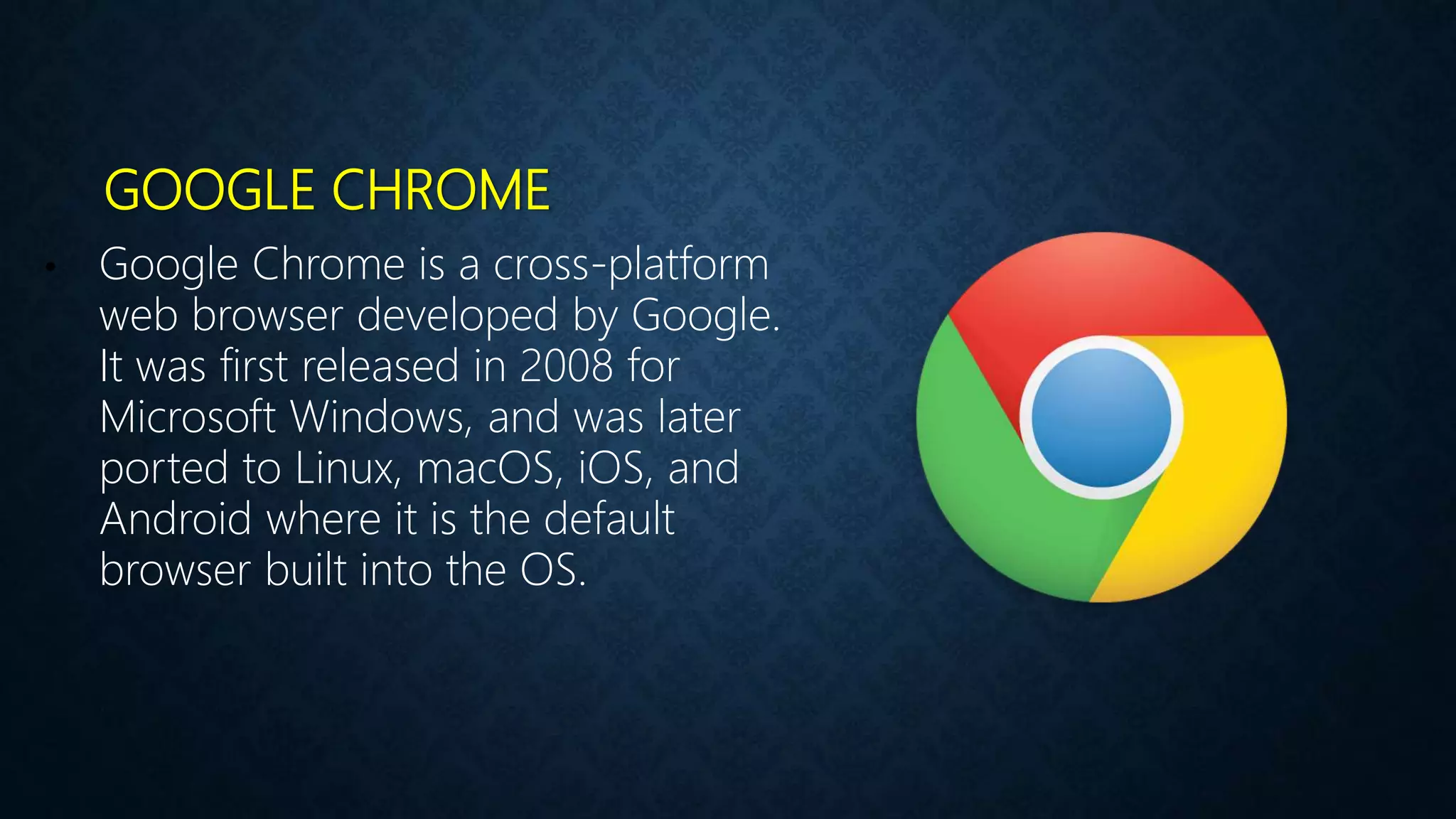 GOOGLE CHROME
• Google Chrome is a cross-platform
web browser developed by Google.
It was first released in 2008 for
Microsoft Windows, and was later
ported to Linux, macOS, iOS, and
Android where it is the default
browser built into the OS.
 
