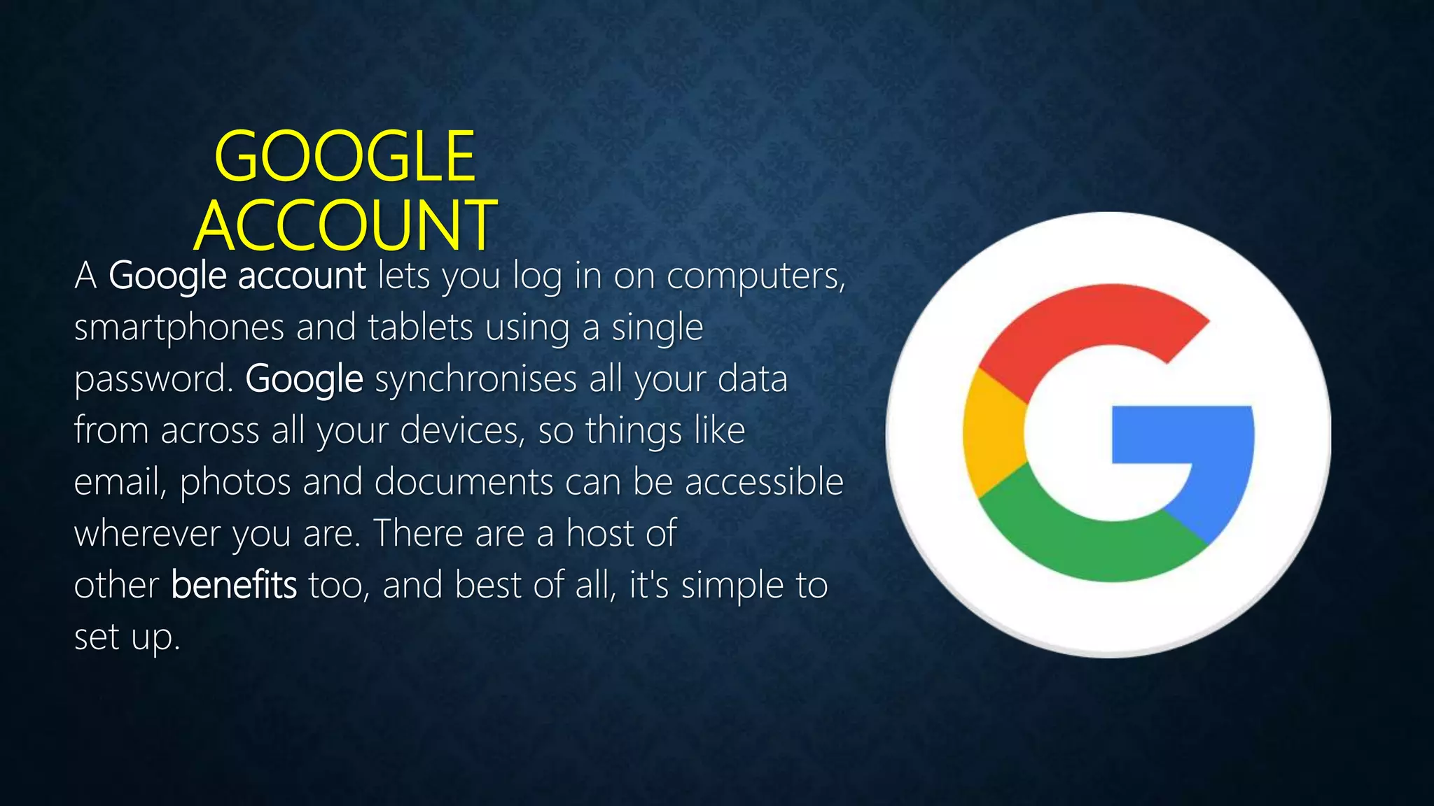 GOOGLE
ACCOUNT
A Google account lets you log in on computers,
smartphones and tablets using a single
password. Google synchronises all your data
from across all your devices, so things like
email, photos and documents can be accessible
wherever you are. There are a host of
other benefits too, and best of all, it's simple to
set up.
 