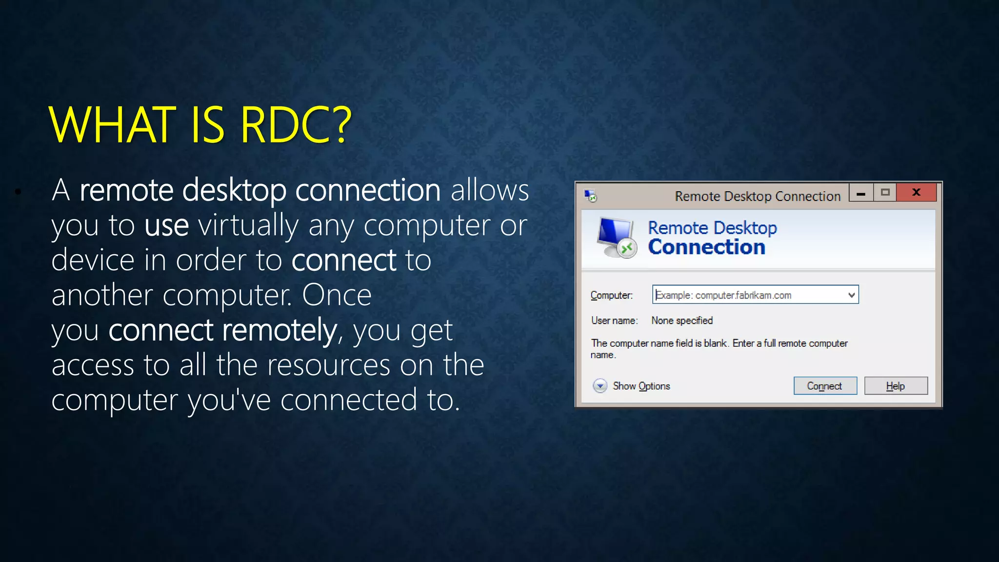 WHAT IS RDC?
• A remote desktop connection allows
you to use virtually any computer or
device in order to connect to
another computer. Once
you connect remotely, you get
access to all the resources on the
computer you've connected to.
 