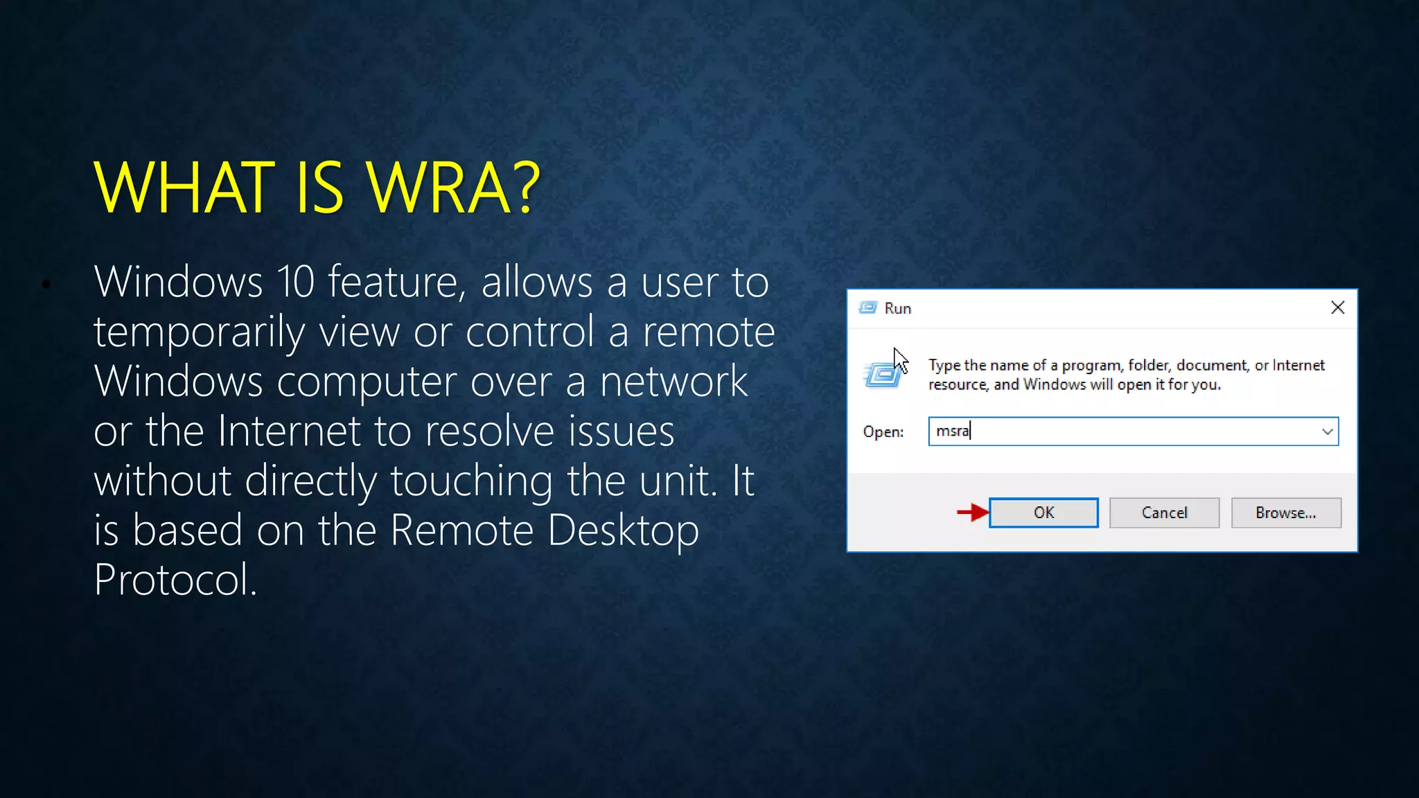 WHAT IS WRA?
• Windows 10 feature, allows a user to
temporarily view or control a remote
Windows computer over a network
or the Internet to resolve issues
without directly touching the unit. It
is based on the Remote Desktop
Protocol.
 