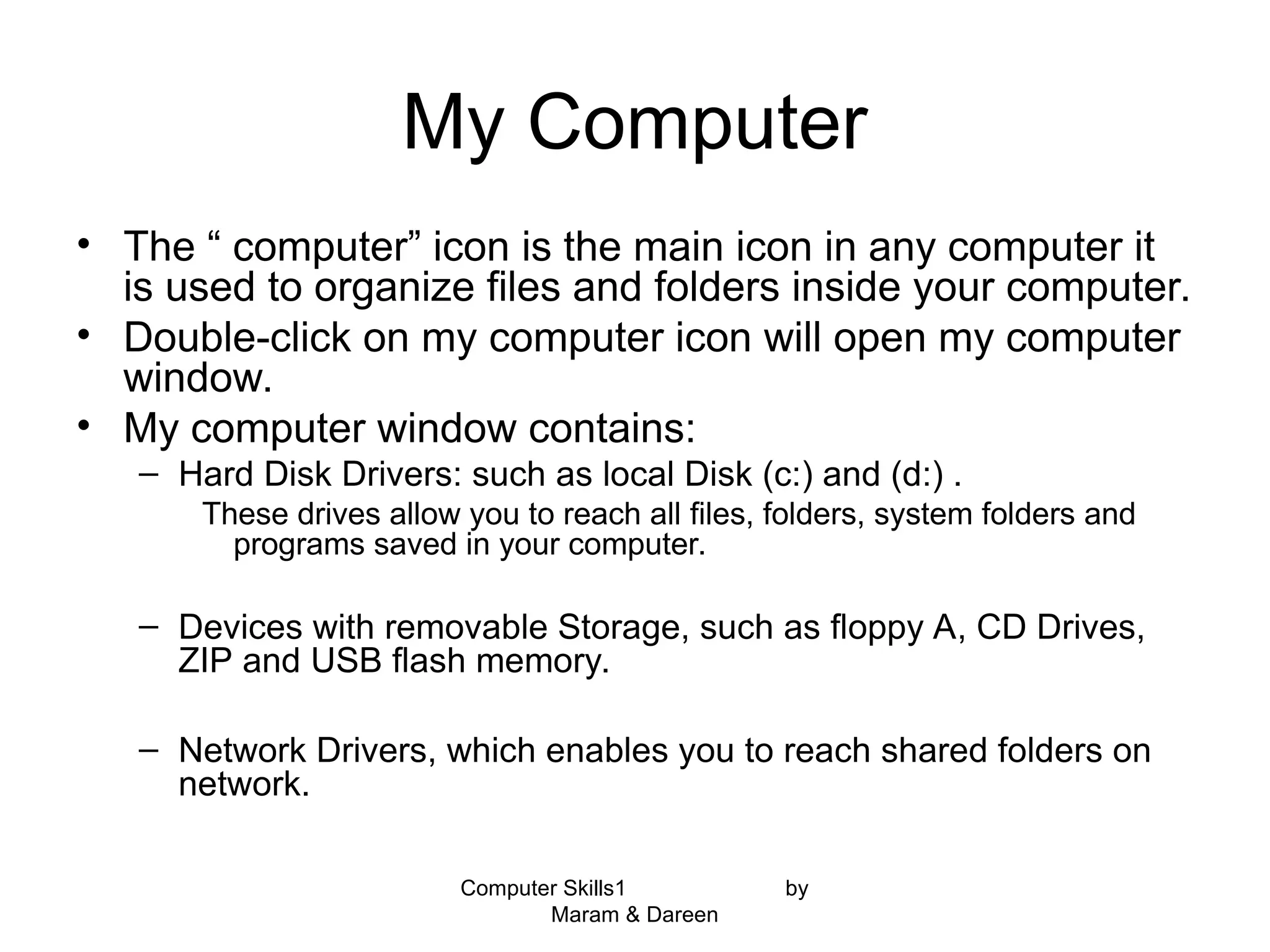 Computer Skills1 by
Maram & Dareen
My Computer
• The “ computer” icon is the main icon in any computer it
is used to organize files and folders inside your computer.
• Double-click on my computer icon will open my computer
window.
• My computer window contains:
– Hard Disk Drivers: such as local Disk (c:) and (d:) .
These drives allow you to reach all files, folders, system folders and
programs saved in your computer.
– Devices with removable Storage, such as floppy A, CD Drives,
ZIP and USB flash memory.
– Network Drivers, which enables you to reach shared folders on
network.
 