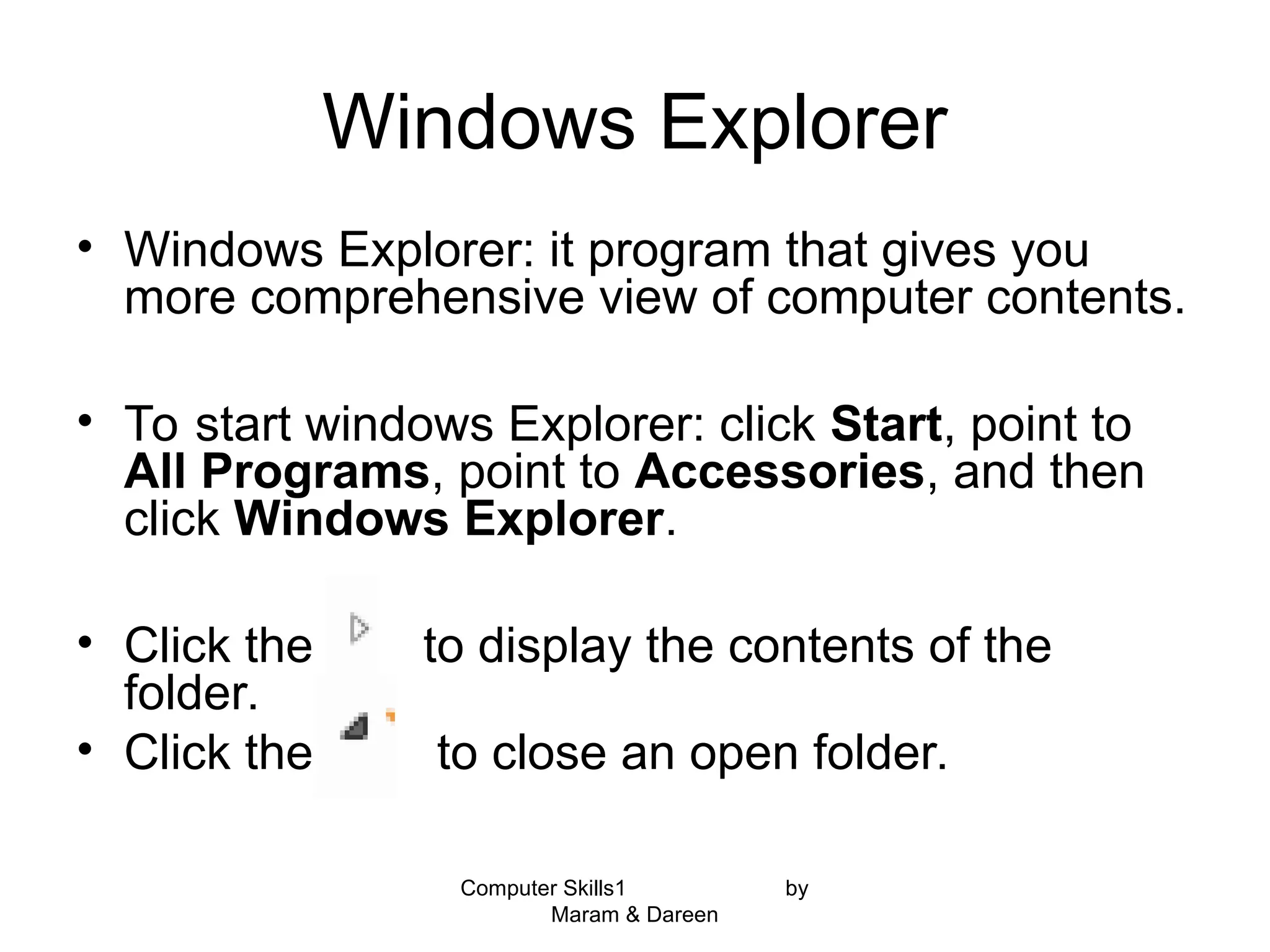 Computer Skills1 by
Maram & Dareen
Windows Explorer
• Windows Explorer: it program that gives you
more comprehensive view of computer contents.
• To start windows Explorer: click Start, point to
All Programs, point to Accessories, and then
click Windows Explorer.
• Click the to display the contents of the
folder.
• Click the to close an open folder.
 
