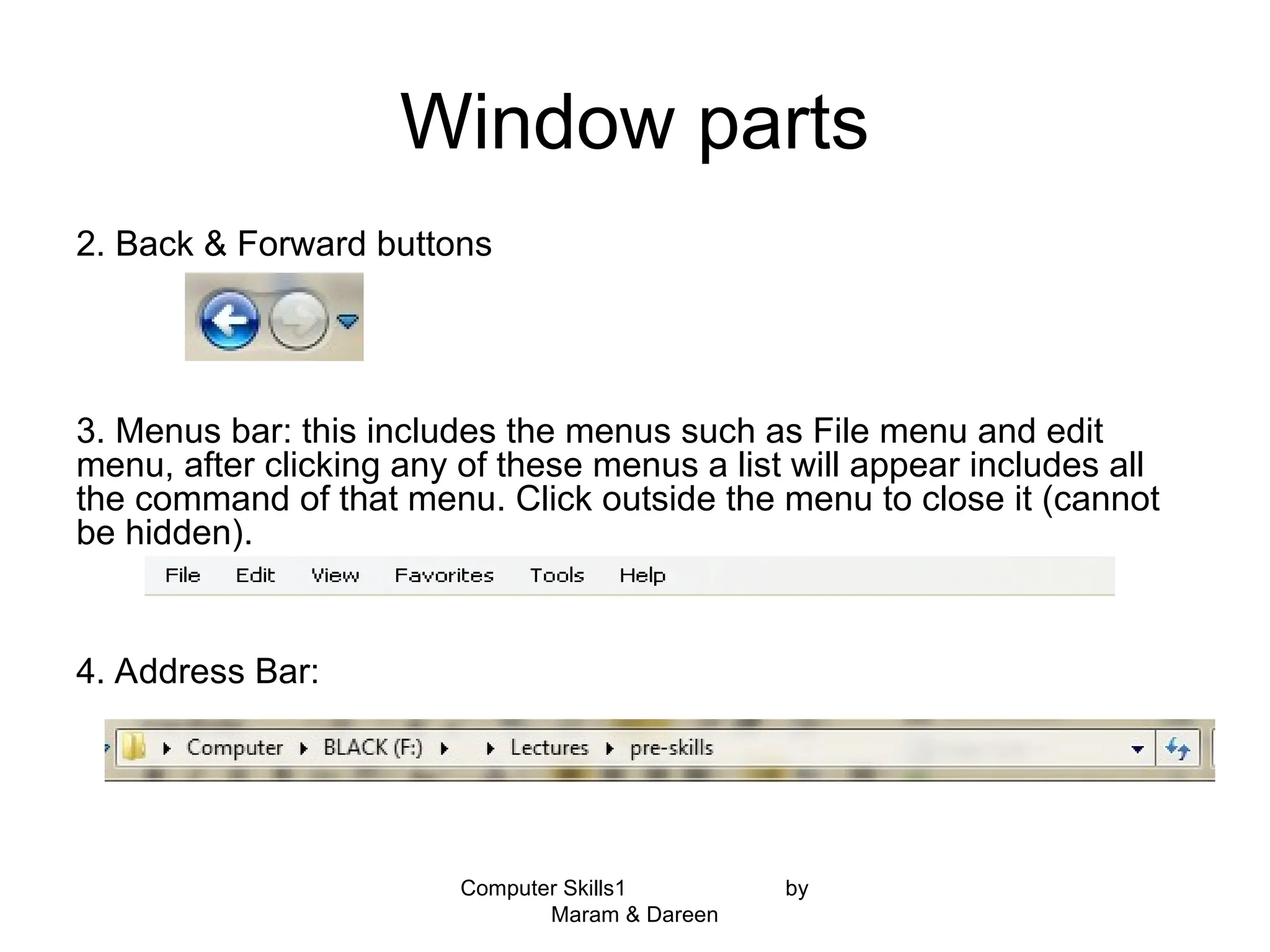 Computer Skills1 by
Maram & Dareen
Window parts
2. Back & Forward buttons
3. Menus bar: this includes the menus such as File menu and edit
menu, after clicking any of these menus a list will appear includes all
the command of that menu. Click outside the menu to close it (cannot
be hidden).
4. Address Bar:
 