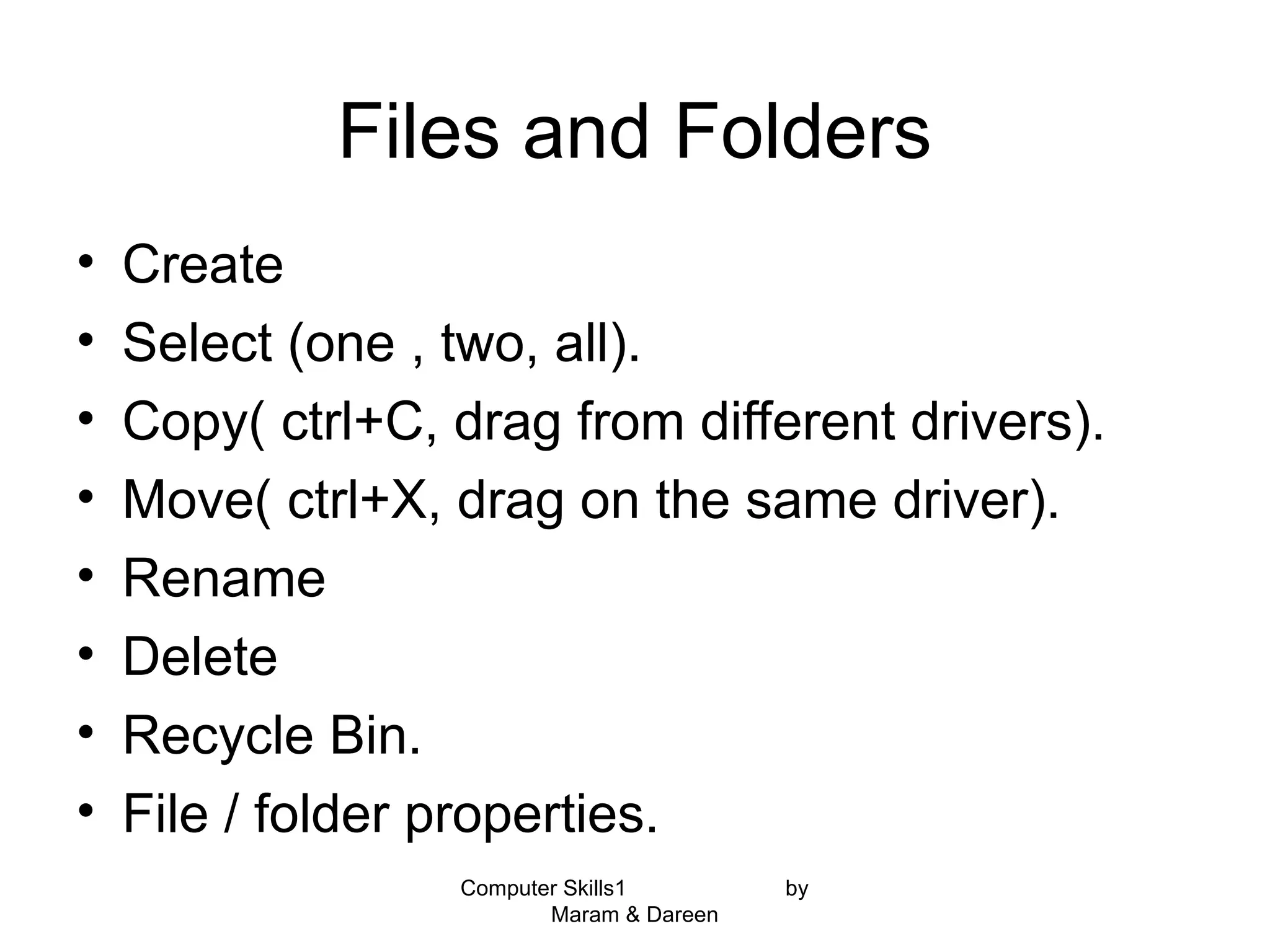 Computer Skills1 by
Maram & Dareen
Files and Folders
• Create
• Select (one , two, all).
• Copy( ctrl+C, drag from different drivers).
• Move( ctrl+X, drag on the same driver).
• Rename
• Delete
• Recycle Bin.
• File / folder properties.
 