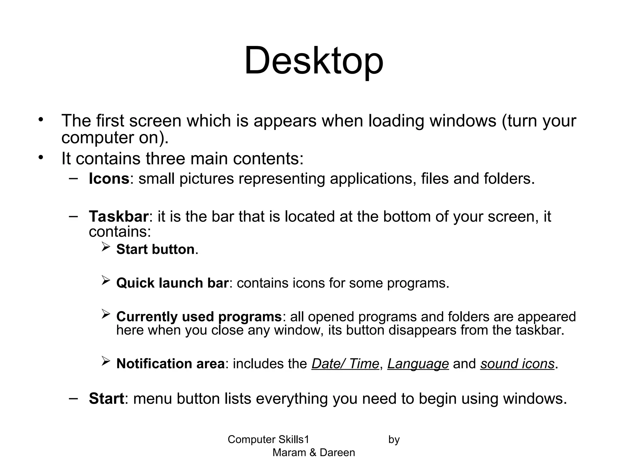 Computer Skills1 by
Maram & Dareen
Desktop
• The first screen which is appears when loading windows (turn your
computer on).
• It contains three main contents:
– Icons: small pictures representing applications, files and folders.
– Taskbar: it is the bar that is located at the bottom of your screen, it
contains:
 Start button.
 Quick launch bar: contains icons for some programs.
 Currently used programs: all opened programs and folders are appeared
here when you close any window, its button disappears from the taskbar.
 Notification area: includes the Date/ Time, Language and sound icons.
– Start: menu button lists everything you need to begin using windows.
 