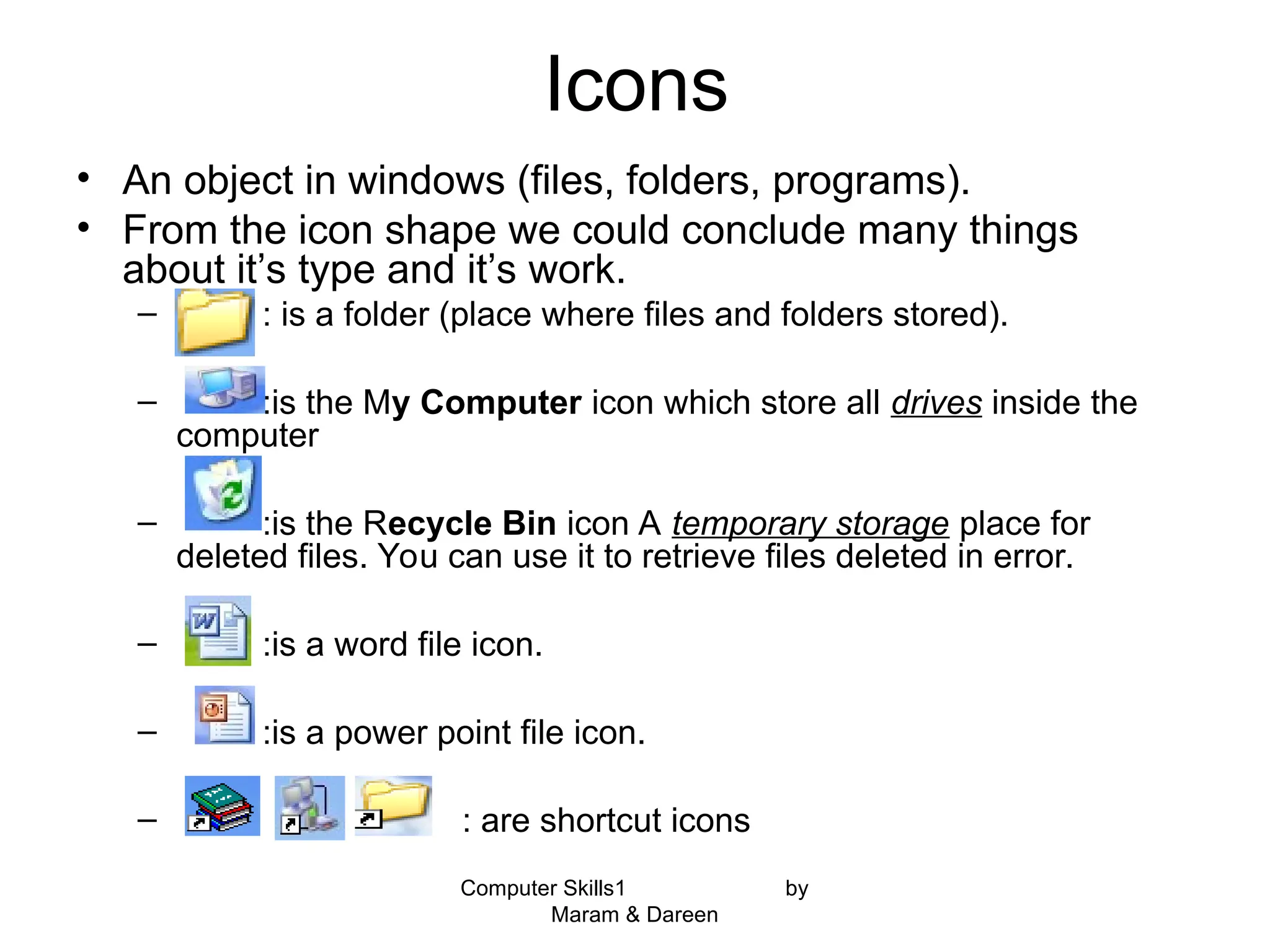 Computer Skills1 by
Maram & Dareen
Icons
• An object in windows (files, folders, programs).
• From the icon shape we could conclude many things
about it’s type and it’s work.
– : is a folder (place where files and folders stored).
– :is the My Computer icon which store all drives inside the
computer
– :is the Recycle Bin icon A temporary storage place for
deleted files. You can use it to retrieve files deleted in error.
– :is a word file icon.
– :is a power point file icon.
– : are shortcut icons
 