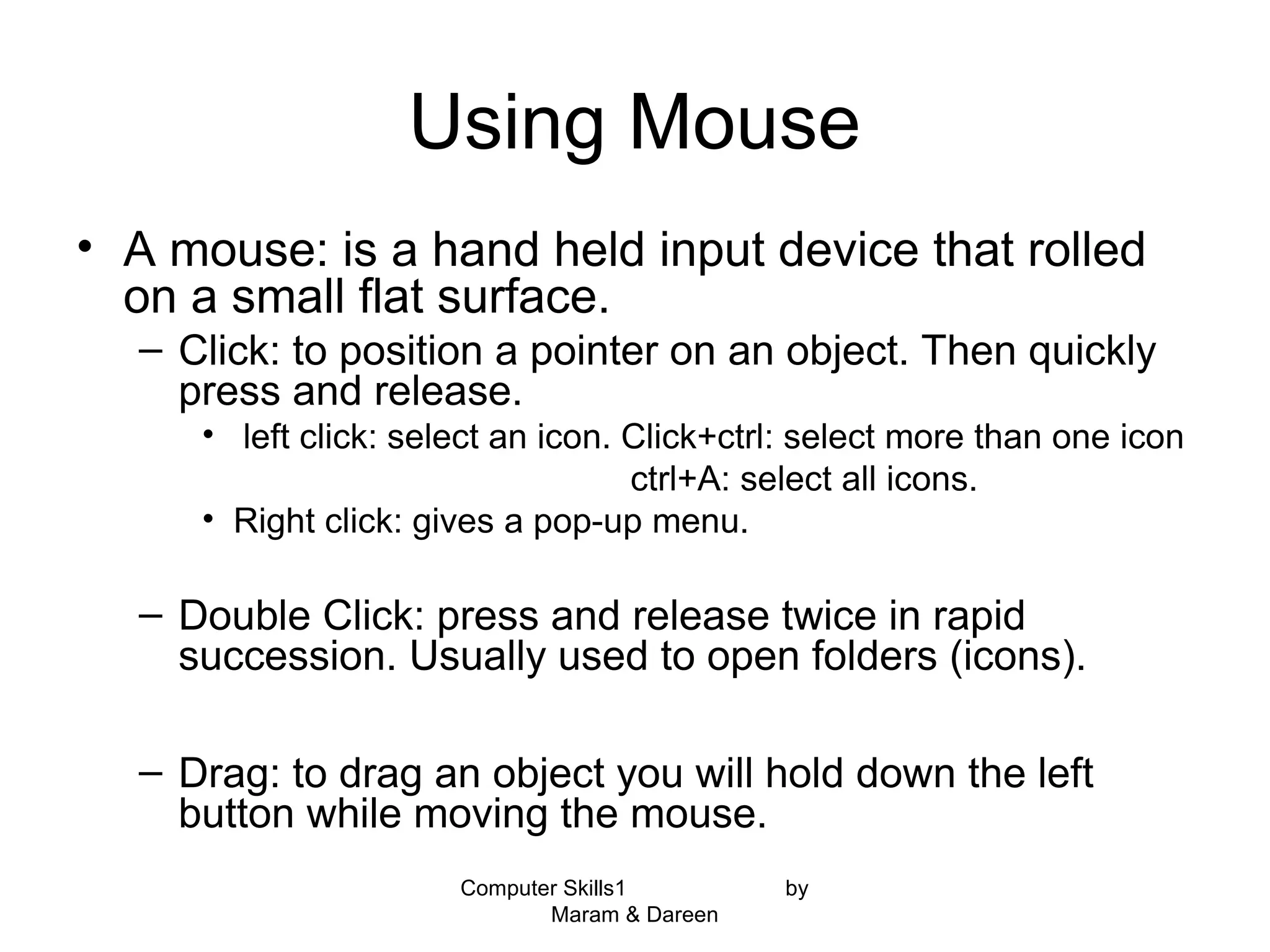Computer Skills1 by
Maram & Dareen
Using Mouse
• A mouse: is a hand held input device that rolled
on a small flat surface.
– Click: to position a pointer on an object. Then quickly
press and release.
• left click: select an icon. Click+ctrl: select more than one icon
ctrl+A: select all icons.
• Right click: gives a pop-up menu.
– Double Click: press and release twice in rapid
succession. Usually used to open folders (icons).
– Drag: to drag an object you will hold down the left
button while moving the mouse.
 