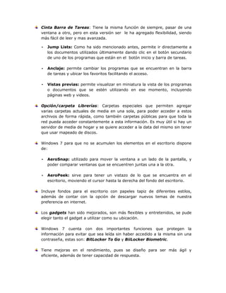 Cinta Barra de Tareas: Tiene la misma función de siempre, pasar de una
ventana a otro, pero en esta versión ser le ha agregado flexibilidad, siendo
más fácil de leer y mas avanzada.
• Jump Lists: Como ha sido mencionado antes, permite ir directamente a
los documentos utilizados últimamente dando clic en el botón secundario
de uno de los programas que están en el botón inicio y barra de tareas.
• Anclaje: permite cambiar los programas que se encuentran en la barra
de tareas y ubicar los favoritos facilitando el acceso.
• Vistas previas: permite visualizar en miniatura la vista de los programas
o documentos que se estén utilizando en ese momento, incluyendo
páginas web y videos.
Opción/carpeta Librerías: Carpetas especiales que permiten agregar
varias carpetas actuales de media en una sola, para poder acceder a estos
archivos de forma rápida, como también carpetas públicas para que toda la
red pueda acceder constantemente a esta información. Es muy útil si hay un
servidor de media de hogar y se quiere acceder a la data del mismo sin tener
que usar mapeado de discos.
Windows 7 para que no se acumulen los elementos en el escritorio dispone
de:
• AeroSnap: utilizado para mover la ventana a un lado de la pantalla, y
poder comparar ventanas que se encuentren juntas una a la otra.
• AeroPeek: sirve para tener un vistazo de lo que se encuentra en el
escritorio, moviendo el cursor hasta la derecha del fondo del escritorio.
Incluye fondos para el escritorio con papeles tapiz de diferentes estilos,
además de contar con la opción de descargar nuevos temas de nuestra
preferencia en internet.
Los gadgets han sido mejorados, son más flexibles y entretenidos, se pude
elegir tanto el gadget a utilizar como su ubicación.
Windows 7 cuenta con dos importantes funciones que protegen la
información para evitar que sea leída sin haber accedido a la misma sin una
contraseña, estas son: BitLocker To Go y BiiLocker Biometric.
Tiene mejoras en el rendimiento, pues se diseño para ser más ágil y
eficiente, además de tener capacidad de respuesta.
 