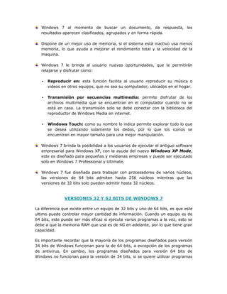 Windows 7 al momento de buscar un documento, da respuesta, los
resultados aparecen clasificados, agrupados y en forma rápida.
Dispone de un mejor uso de memoria, si el sistema está inactivo usa menos
memoria, lo que ayuda a mejorar el rendimiento total y la velocidad de la
maquina.
Windows 7 le brinda al usuario nuevas oportunidades, que le permitirán
relajarse y disfrutar como:
• Reproducir en: esta función facilita al usuario reproducir su música o
videos en otros equipos, que no sea su computador, ubicados en el hogar.
• Transmisión por secuencias multimedia: permite disfrutar de los
archivos multimedia que se encuentran en el computador cuando no se
está en casa. La transmisión solo se debe conectar con la biblioteca del
reproductor de Windows Media en internet.
• Windows Touch: como su nombre lo indica permite explorar todo lo que
se desea utilizando solamente los dedos, por lo que los iconos se
encuentran en mayor tamaño para una mejor manipulación.
Windows 7 brinda la posibilidad a los usuarios de ejecutar el antiguo software
empresarial para Windows XP, con la ayuda del nuevo Windows XP Mode,
este es diseñado para pequeñas y medianas empresas y puede ser ejecutado
solo en Windows 7 Professional y Ultimate.
Windows 7 fue diseñada para trabajar con procesadores de varios núcleos,
las versiones de 64 bits admiten hasta 256 núcleos mientras que las
versiones de 32 bits solo pueden admitir hasta 32 núcleos.
VERSIONES 32 Y 62 BITS DE WINDOWS 7
La diferencia que existe entre un equipo de 32 bits y uno de 64 bits, es que este
ultimo puede controlar mayor cantidad de información. Cuando un equipo es de
64 bits, este puede ser más eficaz si ejecuta varios programas a la vez, esto se
debe a que la memoria RAM que usa es de 4G en adelante, por lo que tiene gran
capacidad.
Es importante recordar que la mayoría de los programas diseñados para versión
34 bits de Windows funcionan para la de 64 bits, a excepción de los programas
de antivirus. En cambio, los programas diseñados para versión 64 bits de
Windows no funcionan para la versión de 34 bits, si se quiere utilizar programas
 