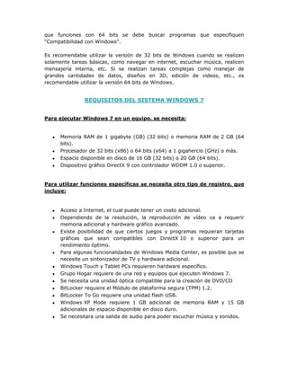que funciones con 64 bits se debe buscar programas que especifiquen
“Compatibilidad con Windows”.
Es recomendable utilizar la versión de 32 bits de Windows cuando se realizan
solamente tareas básicas, como navegar en internet, escuchar música, realicen
mensajería interna, etc. Si se realizan tareas complejas como manejar de
grandes cantidades de datos, diseños en 3D, edición de videos, etc., es
recomendable utilizar la versión 64 bits de Windows.
REQUISITOS DEL SISTEMA WINDOWS 7
Para ejecutar Windows 7 en un equipo, se necesita:
t Memoria RAM de 1 gigabyte (GB) (32 bits) o memoria RAM de 2 GB (64
bits).
t Procesador de 32 bits (x86) o 64 bits (x64) a 1 gigahercio (GHz) o más.
t Espacio disponible en disco de 16 GB (32 bits) o 20 GB (64 bits).
t Dispositivo gráfico DirectX 9 con controlador WDDM 1.0 o superior.
Para utilizar funciones específicas se necesita otro tipo de registro, que
incluye:
t Acceso a Internet, el cual puede tener un costo adicional.
t Dependiendo de la resolución, la reproducción de vídeo va a requerir
memoria adicional y hardware gráfico avanzado.
t Existe posibilidad de que ciertos juegos y programas requieran tarjetas
gráficas que sean compatibles con DirectX 10 o superior para un
rendimiento óptimo.
t Para algunas funcionalidades de Windows Media Center, es posible que se
necesite un sintonizador de TV y hardware adicional.
t Windows Touch y Tablet PCs requieren hardware específico.
t Grupo Hogar requiere de una red y equipos que ejecuten Windows 7.
t Se necesita una unidad óptica compatible para la creación de DVD/CD
t BitLocker requiere el Módulo de plataforma segura (TPM) 1.2.
t BitLocker To Go requiere una unidad flash USB.
t Windows XP Mode requiere 1 GB adicional de memoria RAM y 15 GB
adicionales de espacio disponible en disco duro.
t Se necesitara una salida de audio para poder escuchar música y sonidos.
 