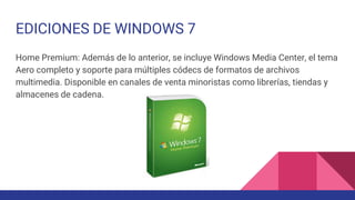 EDICIONES DE WINDOWS 7
Home Premium: Además de lo anterior, se incluye Windows Media Center, el tema
Aero completo y soporte para múltiples códecs de formatos de archivos
multimedia. Disponible en canales de venta minoristas como librerías, tiendas y
almacenes de cadena.
 