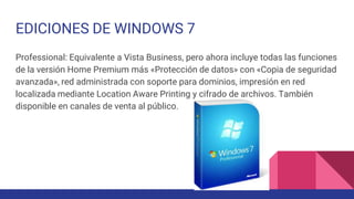 EDICIONES DE WINDOWS 7
Professional: Equivalente a Vista Business, pero ahora incluye todas las funciones
de la versión Home Premium más «Protección de datos» con «Copia de seguridad
avanzada», red administrada con soporte para dominios, impresión en red
localizada mediante Location Aware Printing y cifrado de archivos. También
disponible en canales de venta al público.
 