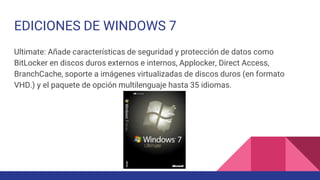 EDICIONES DE WINDOWS 7
Ultimate: Añade características de seguridad y protección de datos como
BitLocker en discos duros externos e internos, Applocker, Direct Access,
BranchCache, soporte a imágenes virtualizadas de discos duros (en formato
VHD.) y el paquete de opción multilenguaje hasta 35 idiomas.
 