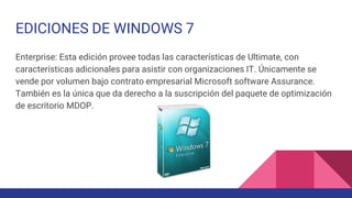 EDICIONES DE WINDOWS 7
Enterprise: Esta edición provee todas las características de Ultimate, con
características adicionales para asistir con organizaciones IT. Únicamente se
vende por volumen bajo contrato empresarial Microsoft software Assurance.
También es la única que da derecho a la suscripción del paquete de optimización
de escritorio MDOP.
 