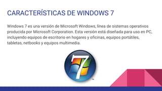 CARACTERÍSTICAS DE WINDOWS 7
Windows 7 es una versión de Microsoft Windows, línea de sistemas operativos
producida por Microsoft Corporation. Esta versión está diseñada para uso en PC,
incluyendo equipos de escritorio en hogares y oficinas, equipos portátiles,
tabletas, netbooks y equipos multimedia.
 