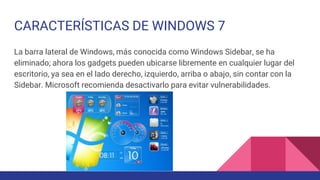 CARACTERÍSTICAS DE WINDOWS 7
La barra lateral de Windows, más conocida como Windows Sidebar, se ha
eliminado; ahora los gadgets pueden ubicarse libremente en cualquier lugar del
escritorio, ya sea en el lado derecho, izquierdo, arriba o abajo, sin contar con la
Sidebar. Microsoft recomienda desactivarlo para evitar vulnerabilidades.
 