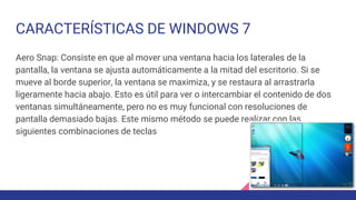 CARACTERÍSTICAS DE WINDOWS 7
Aero Snap: Consiste en que al mover una ventana hacia los laterales de la
pantalla, la ventana se ajusta automáticamente a la mitad del escritorio. Si se
mueve al borde superior, la ventana se maximiza, y se restaura al arrastrarla
ligeramente hacia abajo. Esto es útil para ver o intercambiar el contenido de dos
ventanas simultáneamente, pero no es muy funcional con resoluciones de
pantalla demasiado bajas. Este mismo método se puede realizar con las
siguientes combinaciones de teclas
 