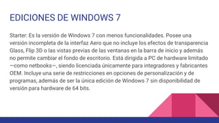 EDICIONES DE WINDOWS 7
Starter: Es la versión de Windows 7 con menos funcionalidades. Posee una
versión incompleta de la interfaz Aero que no incluye los efectos de transparencia
Glass, Flip 3D o las vistas previas de las ventanas en la barra de inicio y además
no permite cambiar el fondo de escritorio. Está dirigida a PC de hardware limitado
—como netbooks—, siendo licenciada únicamente para integradores y fabricantes
OEM. Incluye una serie de restricciones en opciones de personalización y de
programas, además de ser la única edición de Windows 7 sin disponibilidad de
versión para hardware de 64 bits.
 