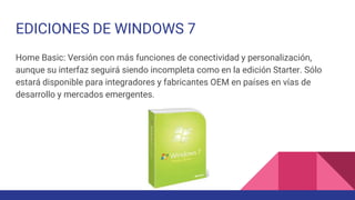 EDICIONES DE WINDOWS 7
Home Basic: Versión con más funciones de conectividad y personalización,
aunque su interfaz seguirá siendo incompleta como en la edición Starter. Sólo
estará disponible para integradores y fabricantes OEM en países en vías de
desarrollo y mercados emergentes.
 