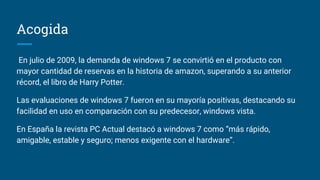 Acogida
En julio de 2009, la demanda de windows 7 se convirtió en el producto con
mayor cantidad de reservas en la historia de amazon, superando a su anterior
récord, el libro de Harry Potter.
Las evaluaciones de windows 7 fueron en su mayoría positivas, destacando su
facilidad en uso en comparación con su predecesor, windows vista.
En España la revista PC Actual destacó a windows 7 como “más rápido,
amigable, estable y seguro; menos exigente con el hardware”.
 