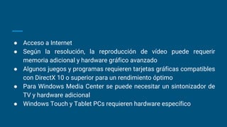 ● Acceso a Internet
● Según la resolución, la reproducción de vídeo puede requerir
memoria adicional y hardware gráfico avanzado
● Algunos juegos y programas requieren tarjetas gráficas compatibles
con DirectX 10 o superior para un rendimiento óptimo
● Para Windows Media Center se puede necesitar un sintonizador de
TV y hardware adicional
● Windows Touch y Tablet PCs requieren hardware específico
 