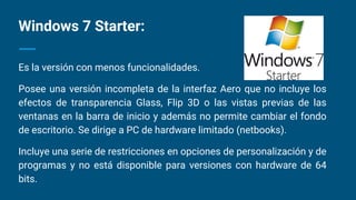 Es la versión con menos funcionalidades.
Posee una versión incompleta de la interfaz Aero que no incluye los
efectos de transparencia Glass, Flip 3D o las vistas previas de las
ventanas en la barra de inicio y además no permite cambiar el fondo
de escritorio. Se dirige a PC de hardware limitado (netbooks).
Incluye una serie de restricciones en opciones de personalización y de
programas y no está disponible para versiones con hardware de 64
bits.
Windows 7 Starter:
 