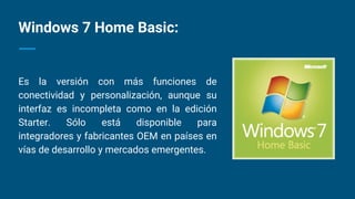 Windows 7 Home Basic:
Es la versión con más funciones de
conectividad y personalización, aunque su
interfaz es incompleta como en la edición
Starter. Sólo está disponible para
integradores y fabricantes OEM en países en
vías de desarrollo y mercados emergentes.
 