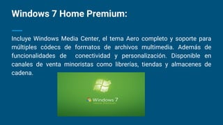Windows 7 Home Premium:
Incluye Windows Media Center, el tema Aero completo y soporte para
múltiples códecs de formatos de archivos multimedia. Además de
funcionalidades de conectividad y personalización. Disponible en
canales de venta minoristas como librerías, tiendas y almacenes de
cadena.
 
